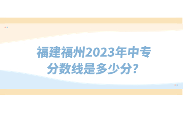 福建福州2023年中專分?jǐn)?shù)線是多少分?
