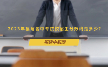 2023年福建各中專院校招生分?jǐn)?shù)線是多少？
