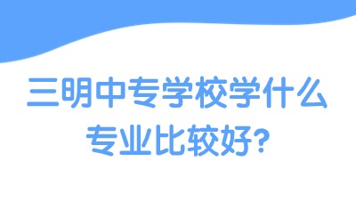三明中專學(xué)校學(xué)什么專業(yè)比較好?