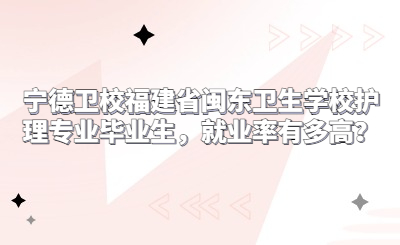 寧德衛校福建省閩東衛生學校護理專業畢業生，就業率有多高？