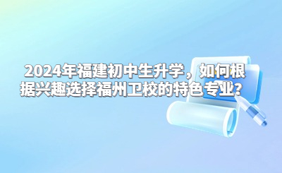 2024年福建初中生升學，如何根據興趣選擇福州衛校的特色專業？