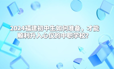 2024福建初中生如何準(zhǔn)備，才能順利升入心儀的中職學(xué)校？