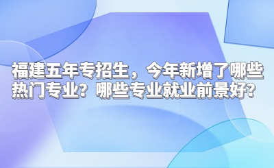 福建五年專招生，今年新增了哪些熱門專業？哪些專業就業前景好？