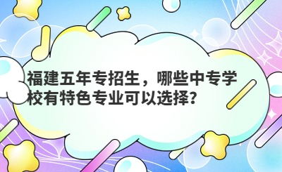 福建五年專招生，哪些中專學校有特色專業可以選擇？