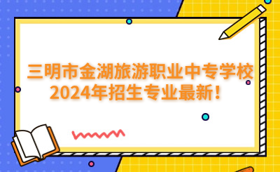 三明中專 | 三明市金湖旅游職業(yè)中專學(xué)校2024年招生專業(yè)最新！