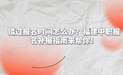 錯過報名時間怎么辦？福建中職報名補報指南來幫你！
