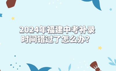 2024年福建中考補(bǔ)錄時(shí)間錯(cuò)過(guò)了怎么辦？